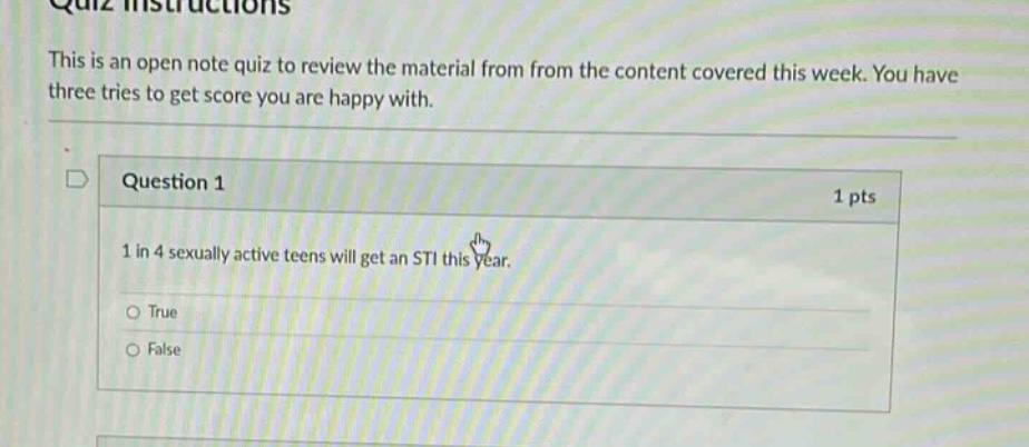 quiz instructions\nthis is an open note quiz to review the material from from the content covered this week. you have three tries to get score you are happy with.\nquestion 1 1 pts\n1 in 4 sexually active teens will get an sti this year.\ntrue\nfalse
