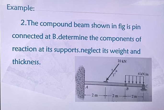 example: 2.the compound beam shown in fig is pin connected at b.determine the components of reaction at its supports.neglect its weight and thickness. 10 kn 5 4 3 4 kn/m a b c 2 m 2 m 2 m