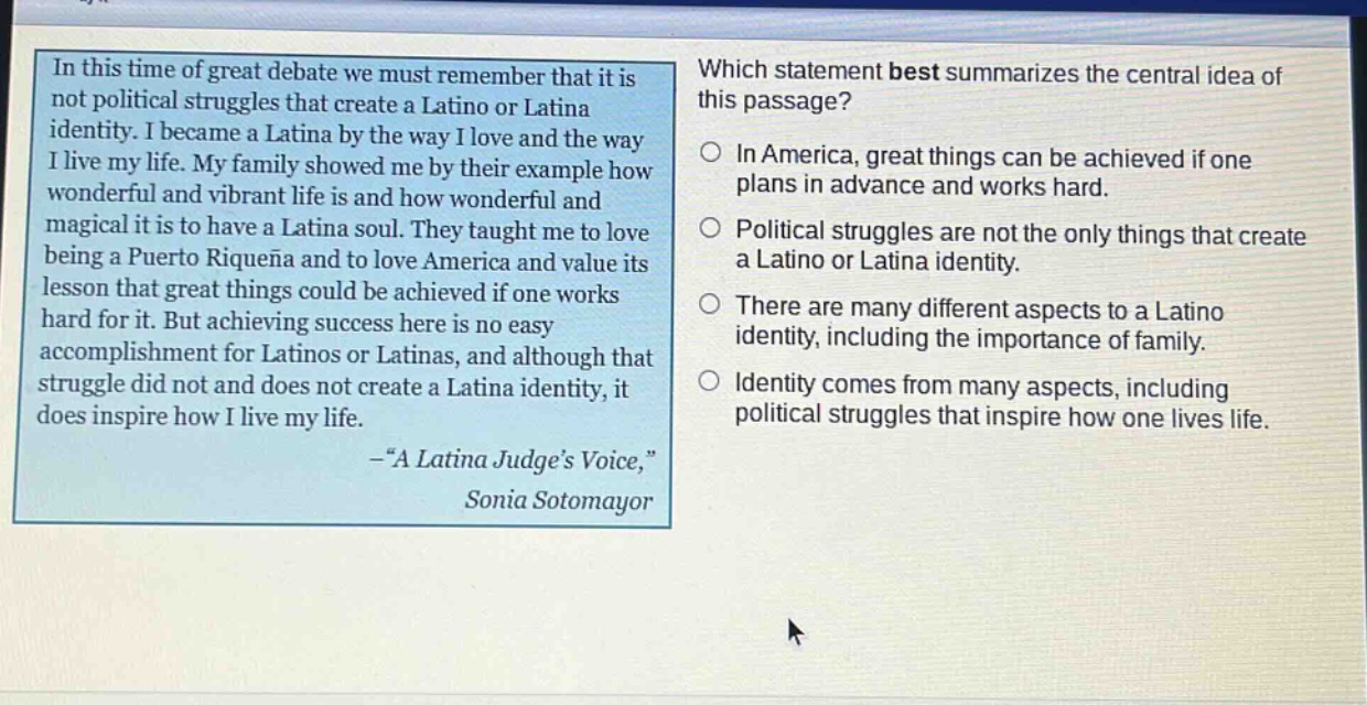 in this time of great debate we must remember that it is not political struggles that create a latino or latina identity. i became a latina by the way i love and the way i live my life. my family showed me by their example how wonderful and vibrant life is and how wonderful and magical it is to have a latina soul. they taught me to love being a puertorriqueña and to love america and value its lesson that great things could be achieved if one works hard for it. but achieving success here is no easy accomplishment for latinos or latinas, and although that struggle did not and does not create a latina identity, it does inspire how i live my life. -“a latina judge’s voice,” sonia sotomayor\nwhich statement best summarizes the central idea of this passage?\nin america, great things can be achieved if one plans in advance and works hard.\npolitical struggles are not the only things that create a latino or latina identity.\nthere are many different aspects to a latino identity, including the importance of family.\nidentity comes from many aspects, including political struggles that inspire how one lives life.