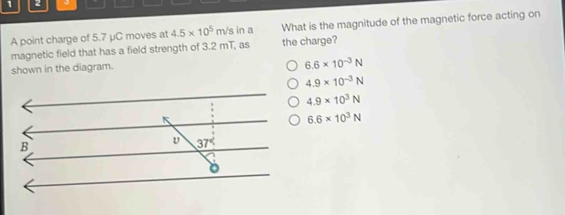 a point charge of 5.7 μc moves at 4.5×10^5 m/s in a magnetic field that has a field strength of 3.2 mt, as shown in the diagram. what is the magnitude of the magnetic force acting on the charge? 6.6×10^(-3) n 4.9×10^(-3) n 4.9×10^3 n 6.6×10^3 n