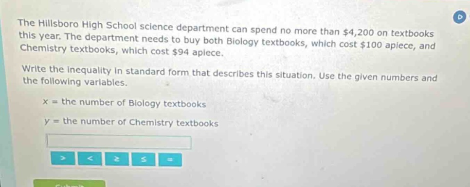 the hillsboro high school science department can spend no more than $4,200 on textbooks this year. the department needs to buy both biology textbooks, which cost $100 apiece, and chemistry textbooks, which cost $94 apiece. write the inequality in standard form that describes this situation. use the given numbers and the following variables. x = the number of biology textbooks y = the number of chemistry textbooks