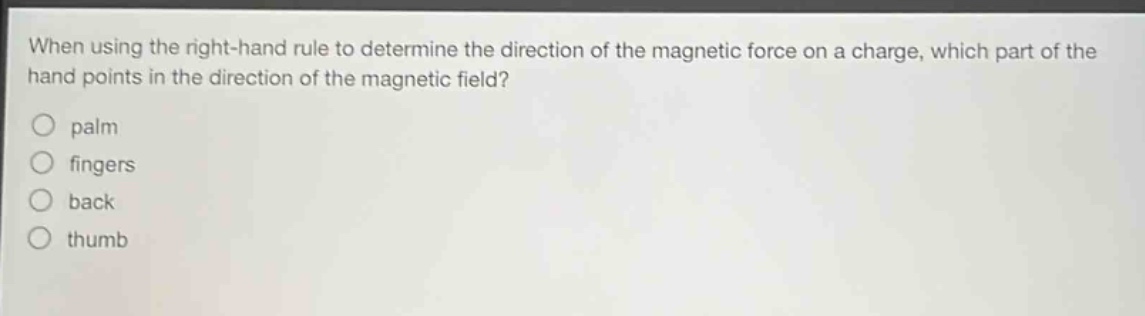 when using the right - hand rule to determine the direction of the magnetic force on a charge, which part of the hand points in the direction of the magnetic field?\no palm\no fingers\no back\no thumb