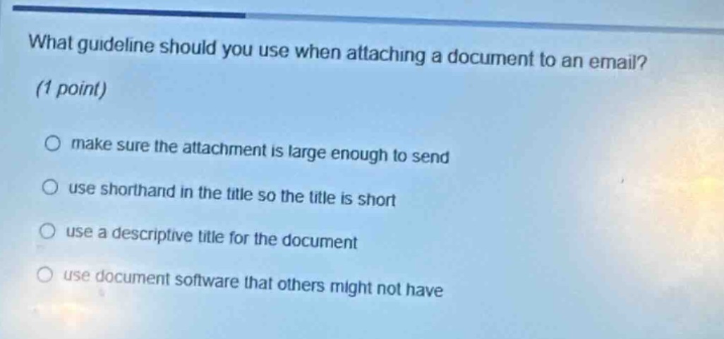 what guideline should you use when attaching a document to an email? (1 point)\n○ make sure the attachment is large enough to send\n○ use shorthand in the title so the title is short\n○ use a descriptive title for the document\n○ use document software that others might not have