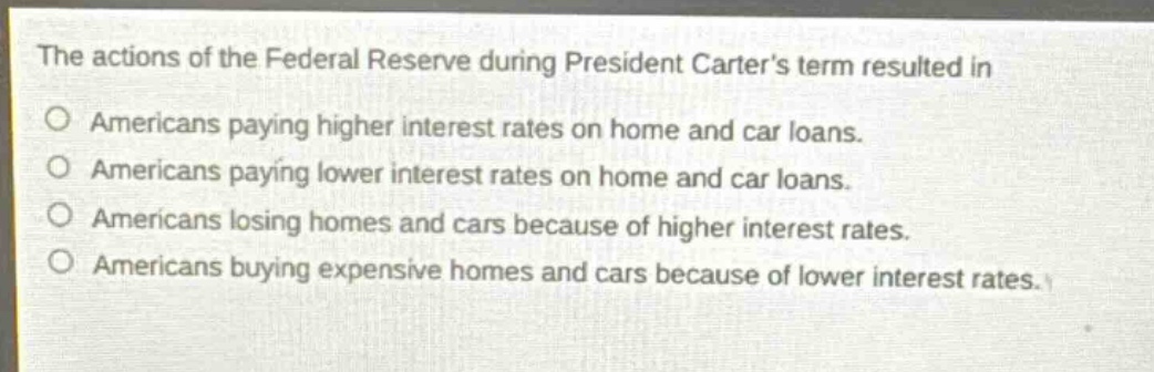 the actions of the federal reserve during president carter’s term resulted in\namericans paying higher interest rates on home and car loans.\namericans paying lower interest rates on home and car loans.\namericans losing homes and cars because of higher interest rates.\namericans buying expensive homes and cars because of lower interest rates.