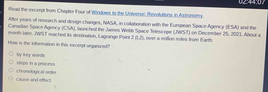 read the excerpt from chapter four of windows to the universe: revolutions in astronomy. after years of research and design changes, nasa, in collaboration with the european space agency (esa) and the canadian space agency (csa), launched the james webb space telescope (jwst) on december 25, 2021. about a month later, jwst reached its destination, lagrange point 2 (l2), over a million miles from earth. how is the information in this excerpt organized? by key words steps in a process chronological order cause and effect