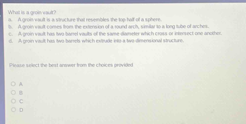 what is a groin vault?\na. a groin vault is a structure that resembles the top half of a sphere.\nb. a groin vault comes from the extension of a round arch, similar to a long tube of arches.\nc. a groin vault has two barrel vaults of the same diameter which cross or intersect one another.\nd. a groin vault has two barrels which extrude into a two - dimensional structure.\nplease select the best answer from the choices provided\no a\no b\no c\no d