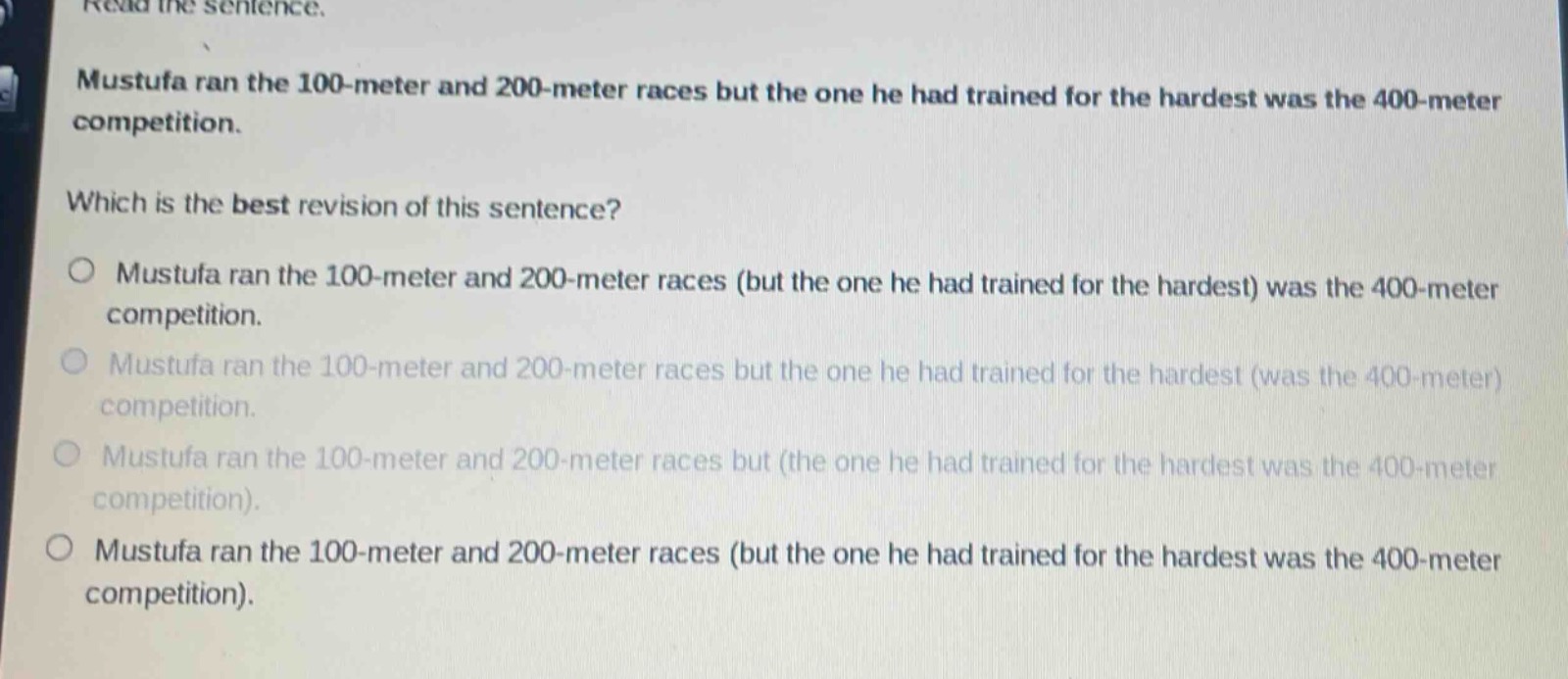 read the sentence.\nmustufa ran the 100 - meter and 200 - meter races but the one he had trained for the hardest was the 400 - meter competition.\nwhich is the best revision of this sentence?\n○ mustufa ran the 100 - meter and 200 - meter races (but the one he had trained for the hardest) was the 400 - meter competition.\n○ mustufa ran the 100 - meter and 200 - meter races but the one he had trained for the hardest (was the 400 - meter) competition.\n○ mustufa ran the 100 - meter and 200 - meter races but (the one he had trained for the hardest was the 400 - meter competition).\n○ mustufa ran the 100 - meter and 200 - meter races (but the one he had trained for the hardest was the 400 - meter competition).
