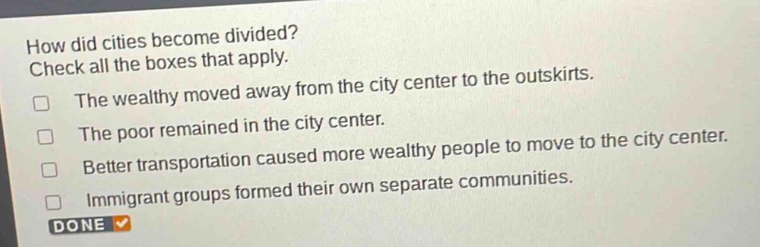 how did cities become divided? check all the boxes that apply. the wealthy moved away from the city center to the outskirts. the poor remained in the city center. better transportation caused more wealthy people to move to the city center. immigrant groups formed their own separate communities. done