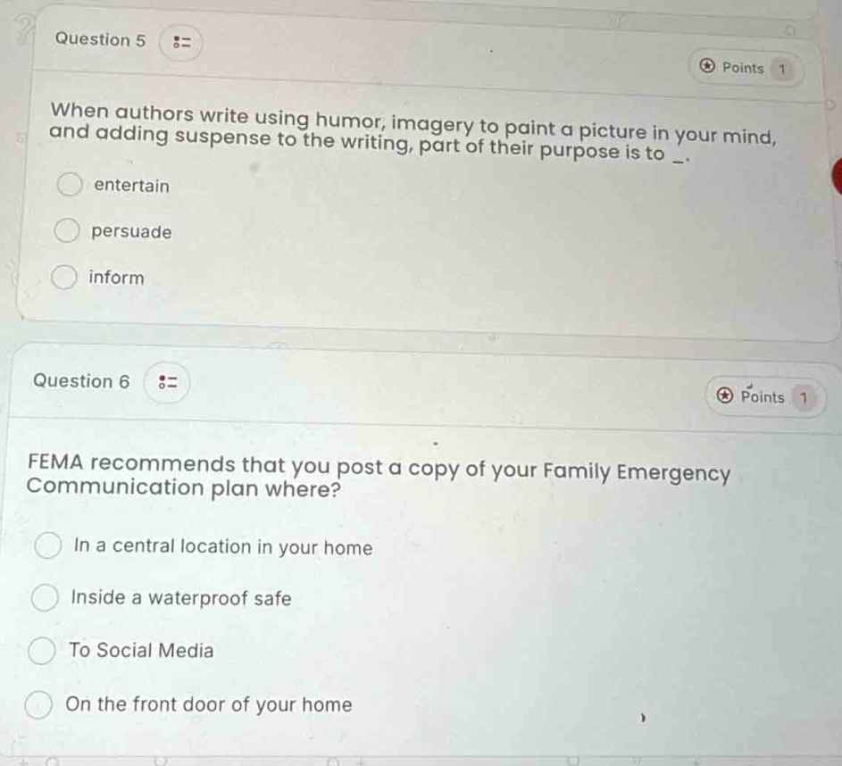 question 5 :: points 1\nwhen authors write using humor, imagery to paint a picture in your mind, and adding suspense to the writing, part of their purpose is to _. \n○ entertain\n○ persuade\n○ inform\n\nquestion 6 :: points 1\nfema recommends that you post a copy of your family emergency communication plan where?\n○ in a central location in your home\n○ inside a waterproof safe\n○ to social media\n○ on the front door of your home