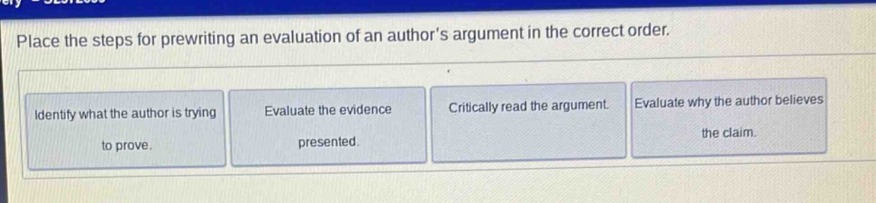 place the steps for prewriting an evaluation of an authors argument in the correct order. identify what the author is trying to prove. evaluate the evidence presented. critically read the argument. evaluate why the author believes the claim.