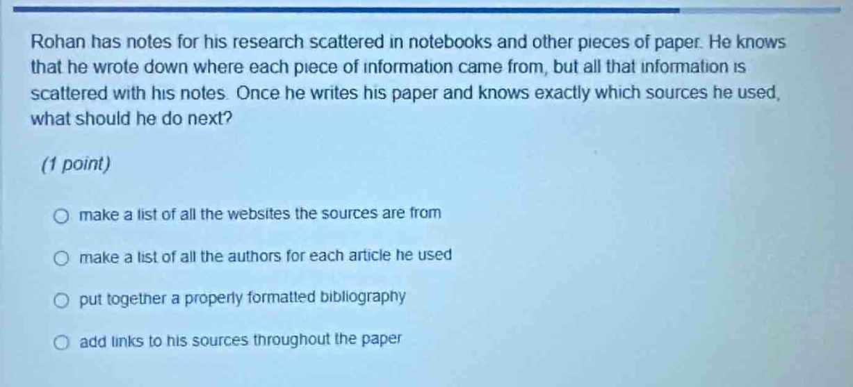 rohan has notes for his research scattered in notebooks and other pieces of paper. he knows that he wrote down where each piece of information came from, but all that information is scattered with his notes. once he writes his paper and knows exactly which sources he used, what should he do next? (1 point) make a list of all the websites the sources are from make a list of all the authors for each article he used put together a properly formatted bibliography add links to his sources throughout the paper