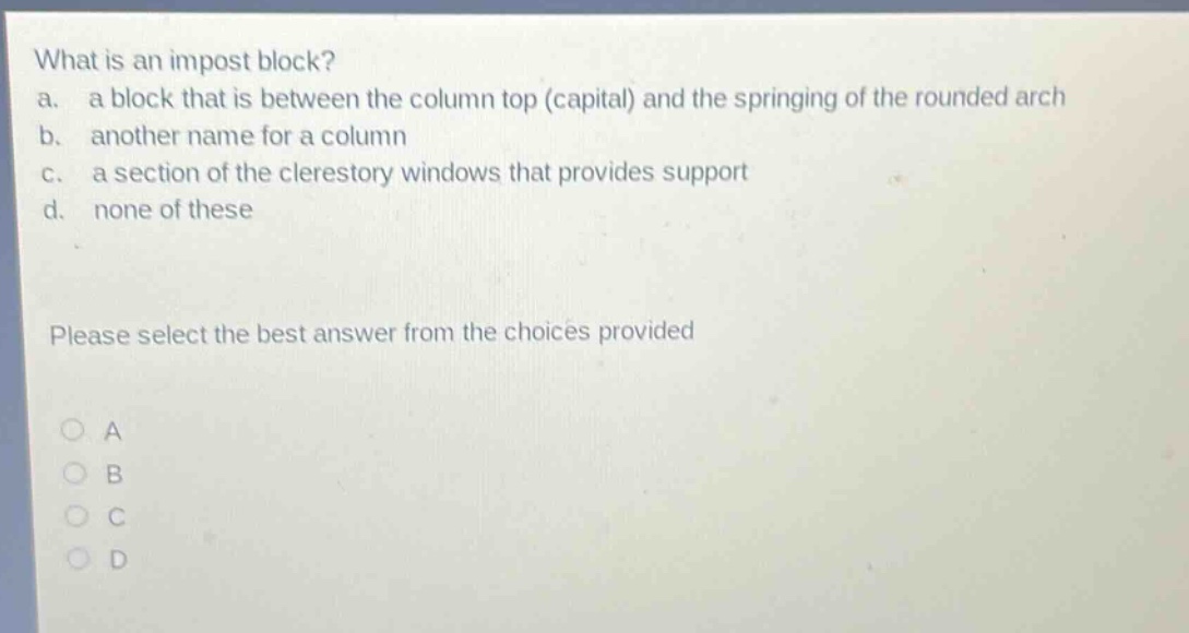 what is an impost block?\na. a block that is between the column top (capital) and the springing of the rounded arch\nb. another name for a column\nc. a section of the clerestory windows that provides support\nd. none of these\nplease select the best answer from the choices provided\na\nb\nc\nd
