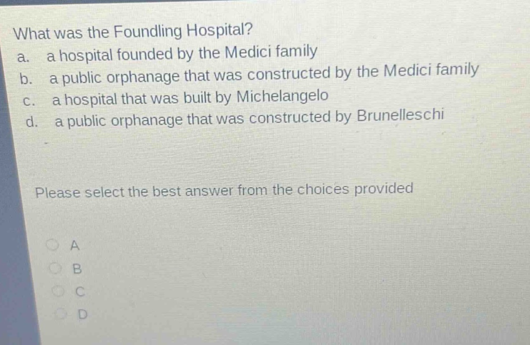 what was the foundling hospital?\na. a hospital founded by the medici family\nb. a public orphanage that was constructed by the medici family\nc. a hospital that was built by michelangelo\nd. a public orphanage that was constructed by brunelleschi\nplease select the best answer from the choices provided\na\nb\nc\nd