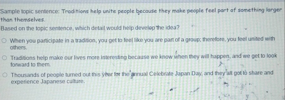 sample topic sentence: traditions help unite people because they make people feel part of something larger than themselves. based on the topic sentence, which detail would help develop the idea?\n○ when you participate in a tradition, you get to feel like you are part of a group; therefore, you feel united with others.\n○ traditions help make our lives more interesting because we know when they will happen, and we get to look forward to them.\n○ thousands of people turned out this year for the annual celebrate japan day, and they all got to share and experience japanese culture.