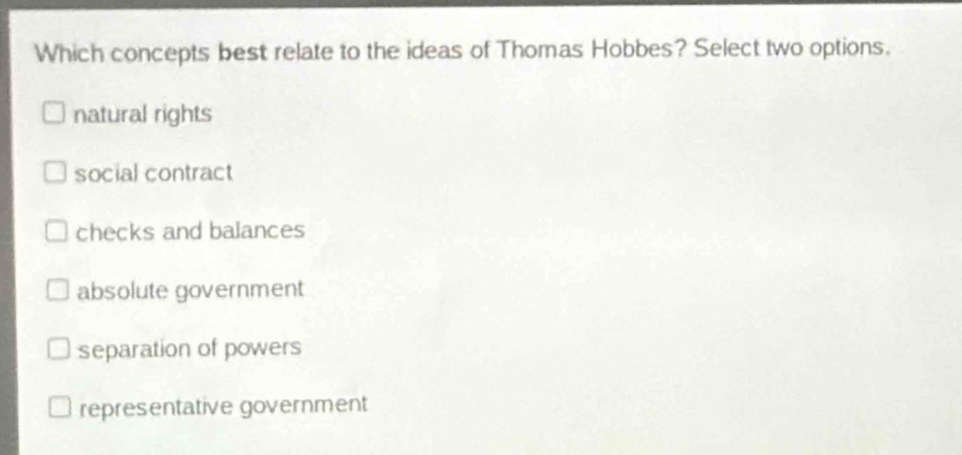 which concepts best relate to the ideas of thomas hobbes? select two options.\nnatural rights\nsocial contract\nchecks and balances\nabsolute government\nseparation of powers\nrepresentative government