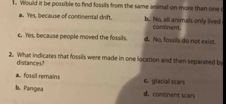 1. would it be possible to find fossils from the same animal on more than one c\na. yes, because of continental drift.\tb. no, all animals only lived\ncontinent.\nc. yes, because people moved the fossils.\td. no, fossils do not exist.\n2. what indicates that fossils were made in one location and then separated by\tdistances?\na. fossil remains\tc. glacial scars\nb. pangea\td. continent scars