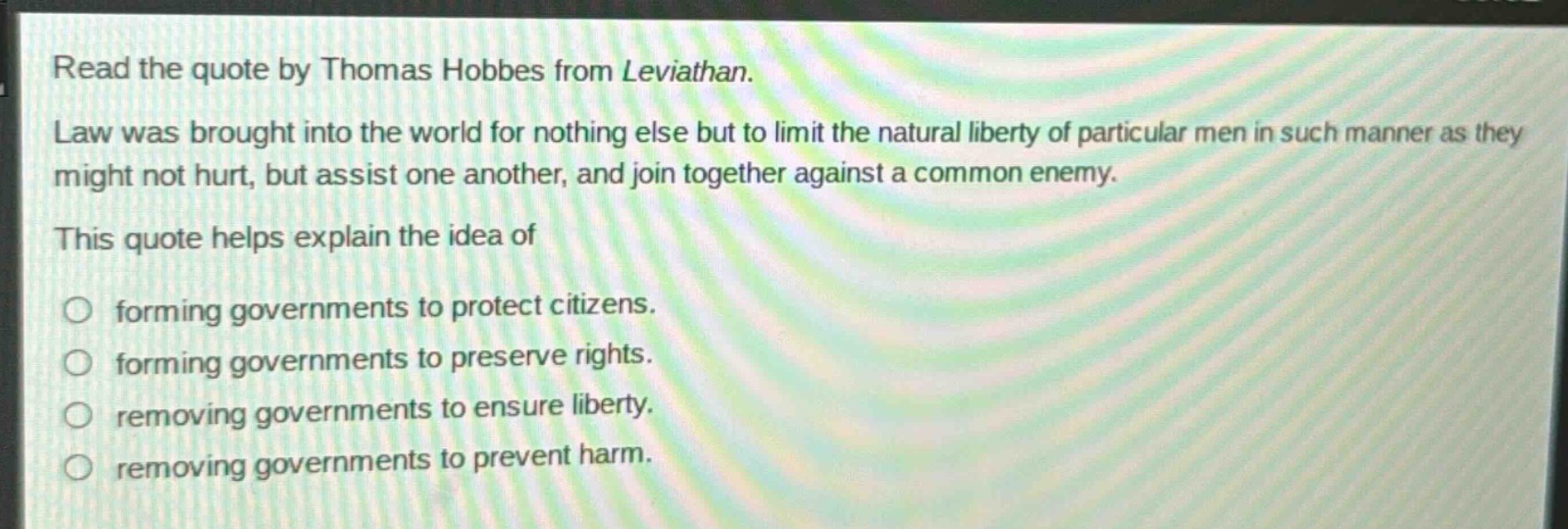 read the quote by thomas hobbes from leviathan. law was brought into the world for nothing else but to limit the natural liberty of particular men in such manner as they might not hurt, but assist one another, and join together against a common enemy. this quote helps explain the idea of forming governments to protect citizens. forming governments to preserve rights. removing governments to ensure liberty. removing governments to prevent harm.