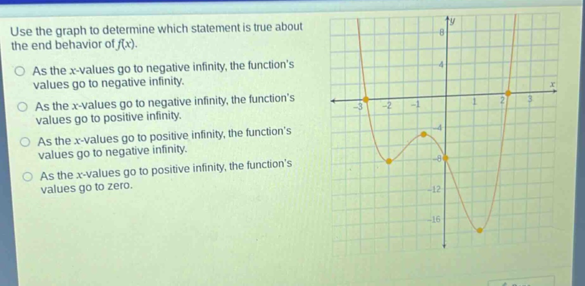 use the graph to determine which statement is true about the end - behavior of f(x).\nas the x - values go to negative infinity, the function’s values go to negative infinity.\nas the x - values go to negative infinity, the function’s values go to positive infinity.\nas the x - values go to positive infinity, the function’s values go to negative infinity.\nas the x - values go to positive infinity, the function’s values go to zero.