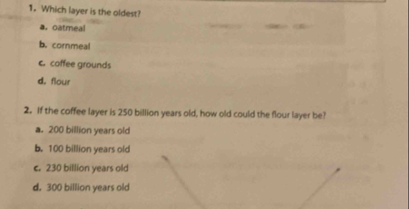 1. which layer is the oldest?\n a. oatmeal\n b. cornmeal\n c. coffee grounds\n d. flour\n2. if the coffee layer is 250 billion years old, how old could the flour layer be?\n a. 200 billion years old\n b. 100 billion years old\n c. 230 billion years old\n d. 300 billion years old