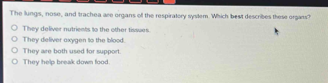 the lungs, nose, and trachea are organs of the respiratory system. which best describes these organs?\no they deliver nutrients to the other tissues.\no they deliver oxygen to the blood.\no they are both used for support.\no they help break down food.
