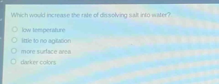 which would increase the rate of dissolving salt into water?\nlow temperature\nlittle to no agitation\nmore surface area\ndarker colors