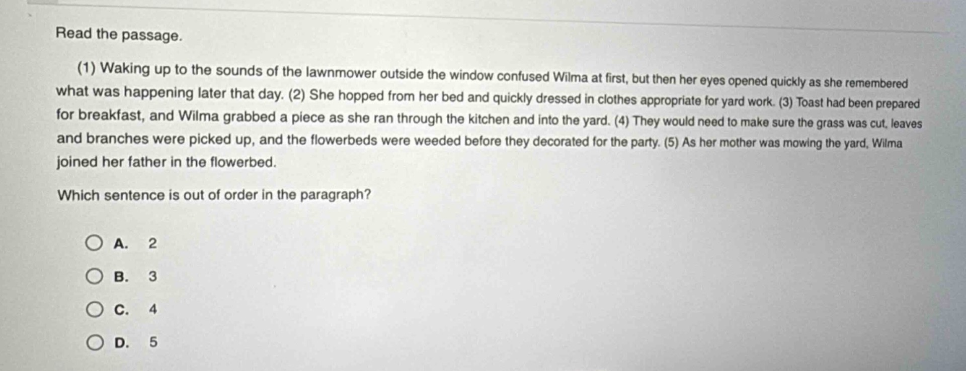 read the passage.\n(1) waking up to the sounds of the lawnmower outside the window confused wilma at first, but then her eyes opened quickly as she remembered what was happening later that day. (2) she hopped from her bed and quickly dressed in clothes appropriate for yard work. (3) toast had been prepared for breakfast, and wilma grabbed a piece as she ran through the kitchen and into the yard. (4) they would need to make sure the grass was cut, leaves and branches were picked up, and the flowerbeds were weeded before they decorated for the party. (5) as her mother was mowing the yard, wilma joined her father in the flowerbed.\nwhich sentence is out of order in the paragraph?\n○ a. 2\n○ b. 3\n○ c. 4\n○ d. 5