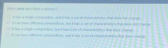 which best describes a mixture?\no it has a single composition, and it has a set of characteristics that does not change.\no it can have different compositions, but it has a set of characteristics that does not change.\no it has a single composition, but it has a set of characteristics that does change.\no it can have different compositions, and it has a set of characteristics that does change.