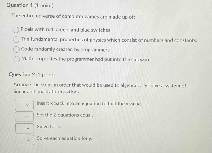 question 1 (1 point)\nthe entire universe of computer games are made up of:\npixels with red, green, and blue switches\nthe fundamental properties of physics which consist of numbers and constants.\ncode randomly created by programmers\nmath properties the programmer had put into the software\nquestion 2 (1 point)\narrange the steps in order that would be used to algebraically solve a system of linear and quadratic equations.\ninsert x back into an equation to find the y value.\nset the 2 equations equal.\nsolve for x.\nsolve each equation for y.