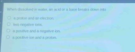 when dissolved in water, an acid or a base breaks down into\no a proton and an electron.\no two negative ions.\no a positive and a negative ion.\no a positive ion and a proton.