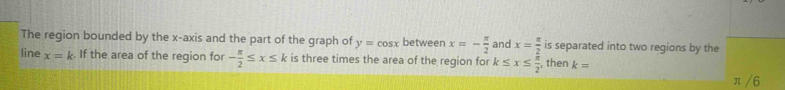 the region bounded by the x - axis and the part of the graph of y = cosx between x = -\\frac{\\pi}{2} and x = \\frac{\\pi}{2} is separated into two regions by the line x = k. if the area of the region for -\\frac{\\pi}{2} \\leq x \\leq k is three times the area of the region for k \\leq x \\leq \\frac{\\pi}{2}, then k =