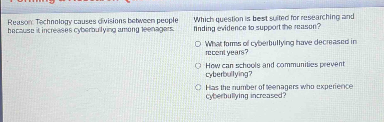 reason: technology causes divisions between people because it increases cyberbullying among teenagers. which question is best suited for researching and finding evidence to support the reason? what forms of cyberbullying have decreased in recent years? how can schools and communities prevent cyberbullying? has the number of teenagers who experience cyberbullying increased?