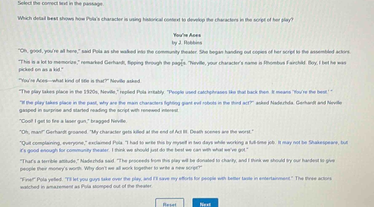 select the correct text in the passage.\nwhich detail best shows how polas character is using historical context to develop the characters in the script of her play?\nyoure aces\nby j. robbins\n\oh, good, youre all here,\ said pola as she walked into the community theater. she began handing out copies of her script to the assembled actors.\n\this is a lot to memorize,\ remarked gerhardt, flipping through the pages. \neville, your characters name is rhombus fairchild. boy, i bet he was picked on as a kid.\\n\youre aces—what kind of title is that?\ neville asked.\n\the play takes place in the 1920s, neville,\ replied pola irritably. \people used catchphrases like that back then. it means youre the best.\\n\if the play takes place in the past, why are the main characters fighting giant evil robots in the third act?\ asked nadezhda. gerhardt and neville gasped in surprise and started reading the script with renewed interest.\n\cool! i get to fire a laser gun,\ bragged neville.\n\oh, man!\ gerhardt groaned. \my character gets killed at the end of act iii. death scenes are the worst.\\n\quit complaining, everyone,\ exclaimed pola. \i had to write this by myself in two days while working a full - time job. it may not be shakespeare, but its good enough for community theater. i think we should just do the best we can with what weve got.\\n\thats a terrible attitude,\ nadezhda said. \the proceeds from this play will be donated to charity, and i think we should try our hardest to give people their moneys worth. why dont we all work together to write a new script?\\n\fine!\ pola yelled. \ill let you guys take over the play, and ill save my efforts for people with better taste in entertainment.\ the three actors watched in amazement as pola stomped out of the theater.