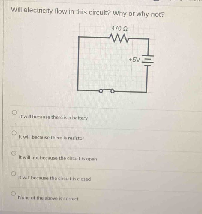 will electricity flow in this circuit? why or why not? 470 ω +5v it will because there is a battery it will because there is resistor it will not because the circuit is open it will because the circuit is closed none of the above is correct