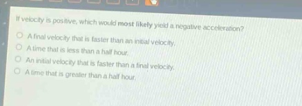 if velocity is positive, which would most likely yield a negative acceleration?\na final velocity that is faster than an initial velocity.\na time that is less than a half - hour.\nan initial velocity that is faster than a final velocity.\na time that is greater than a half hour.
