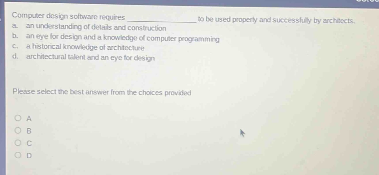 computer design software requires ______________ to be used properly and successfully by architects.\na. an understanding of details and construction\nb. an eye for design and a knowledge of computer programming\nc. a historical knowledge of architecture\nd. architectural talent and an eye for design\nplease select the best answer from the choices provided\no a\no b\no c\no d