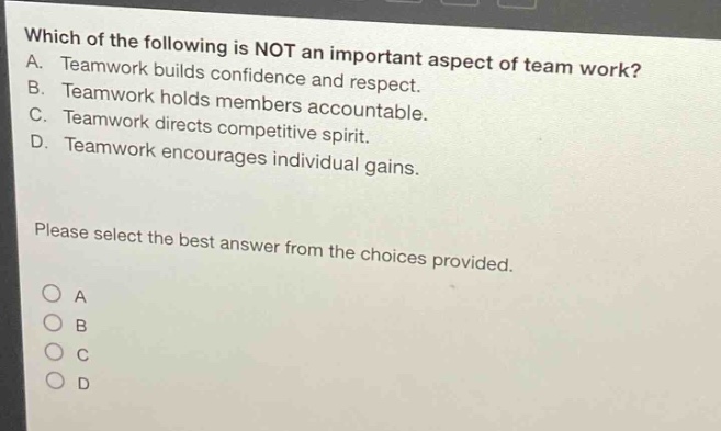 which of the following is not an important aspect of team work?\na. teamwork builds confidence and respect.\nb. teamwork holds members accountable.\nc. teamwork directs competitive spirit.\nd. teamwork encourages individual gains.\nplease select the best answer from the choices provided.\n○ a\n○ b\n○ c\n○ d