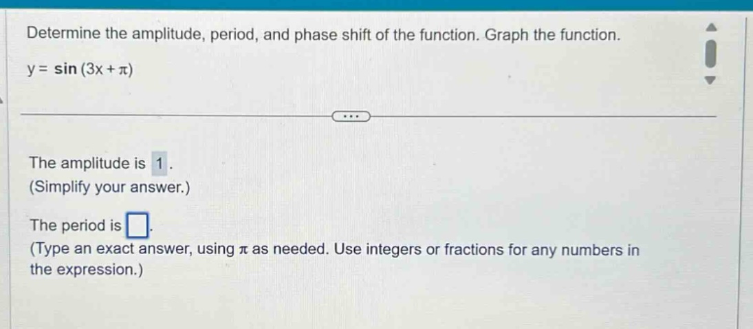 determine the amplitude, period, and phase shift of the function. graph the function.\ny = sin(3x + π)\nthe amplitude is 1.\n(simplify your answer.)\nthe period is \n(type an exact answer, using π as needed. use integers or fractions for any numbers in the expression.)