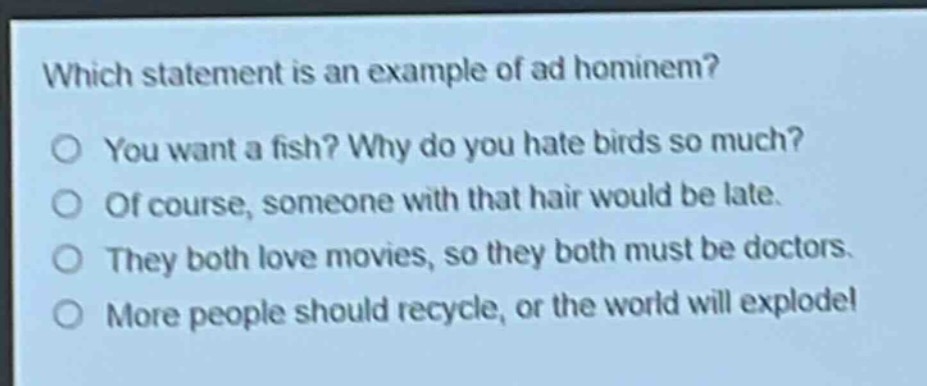 which statement is an example of ad hominem?\no you want a fish? why do you hate birds so much?\no of course, someone with that hair would be late.\no they both love movies, so they both must be doctors.\no more people should recycle, or the world will explode!