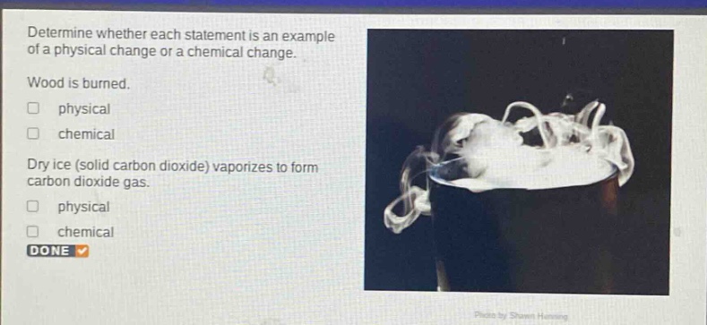 determine whether each statement is an example of a physical change or a chemical change. wood is burned. physical chemical dry ice (solid carbon dioxide) vaporizes to form carbon dioxide gas. physical chemical done