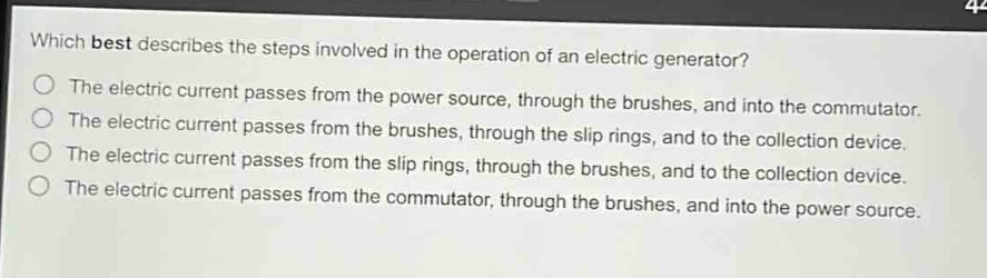 which best describes the steps involved in the operation of an electric generator?\nthe electric current passes from the power source, through the brushes, and into the commutator.\nthe electric current passes from the brushes, through the slip rings, and to the collection device.\nthe electric current passes from the slip rings, through the brushes, and to the collection device.\nthe electric current passes from the commutator, through the brushes, and into the power source.