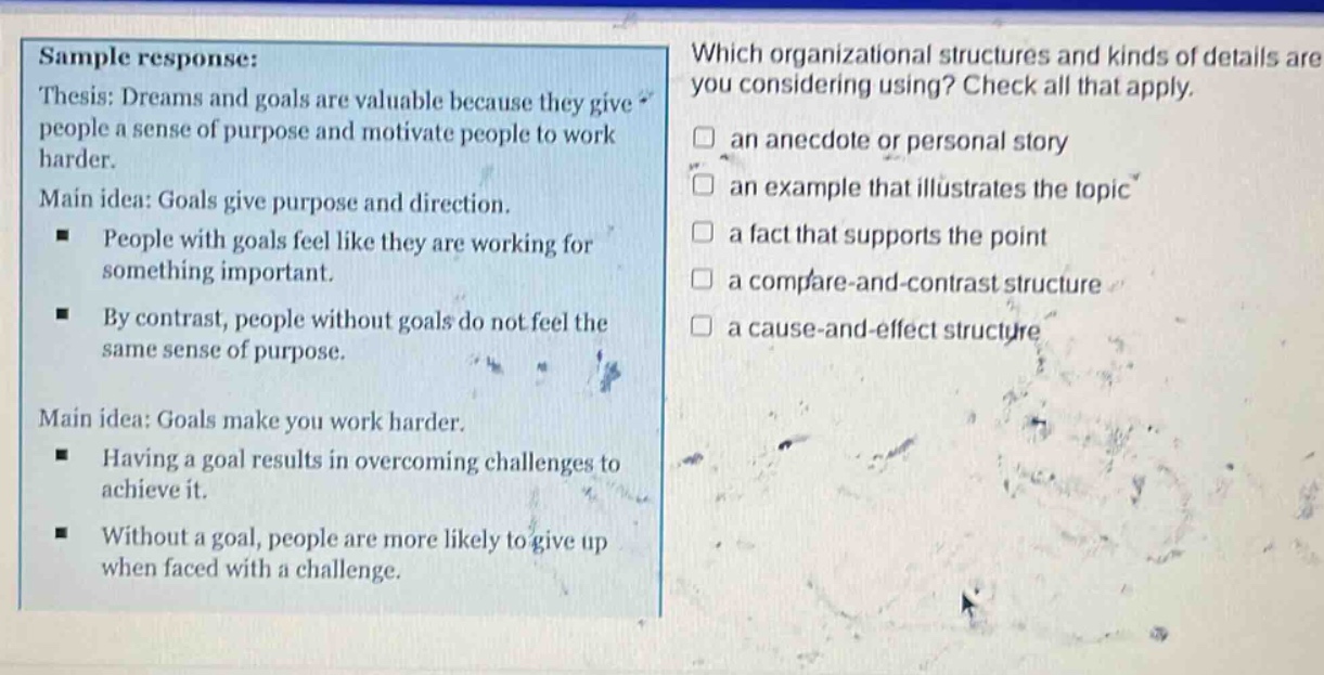 sample response: thesis: dreams and goals are valuable because they give people a sense of purpose and motivate people to work harder. main idea: goals give purpose and direction. people with goals feel like they are working for something important. by contrast, people without goals do not feel the same sense of purpose. main idea: goals make you work harder. having a goal results in overcoming challenges to achieve it. without a goal, people are more likely to give up when faced with a challenge. which organizational structures and kinds of details are you considering using? check all that apply. an anecdote or personal story an example that illustrates the topic a fact that supports the point a compare - and - contrast structure a cause - and - effect structure