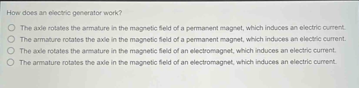 how does an electric generator work?\nthe axle rotates the armature in the magnetic field of a permanent magnet, which induces an electric current.\nthe armature rotates the axle in the magnetic field of a permanent magnet, which induces an electric current.\nthe axle rotates the armature in the magnetic field of an electromagnet, which induces an electric current.\nthe armature rotates the axle in the magnetic field of an electromagnet, which induces an electric current.