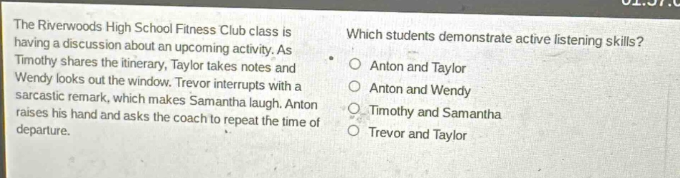 the riverwoods high school fitness club class is having a discussion about an upcoming activity. as timothy shares the itinerary, taylor takes notes and wendy looks out the window. trevor interrupts with a sarcastic remark, which makes samantha laugh. anton raises his hand and asks the coach to repeat the time of departure. which students demonstrate active listening skills? o anton and taylor o anton and wendy o timothy and samantha o trevor and taylor