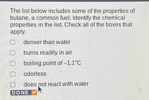 the list below includes some of the properties of butane, a common fuel. identify the chemical properties in the list. check all of the boxes that apply. denser than water burns readily in air boiling point of -1.1°c odorless does not react with water done