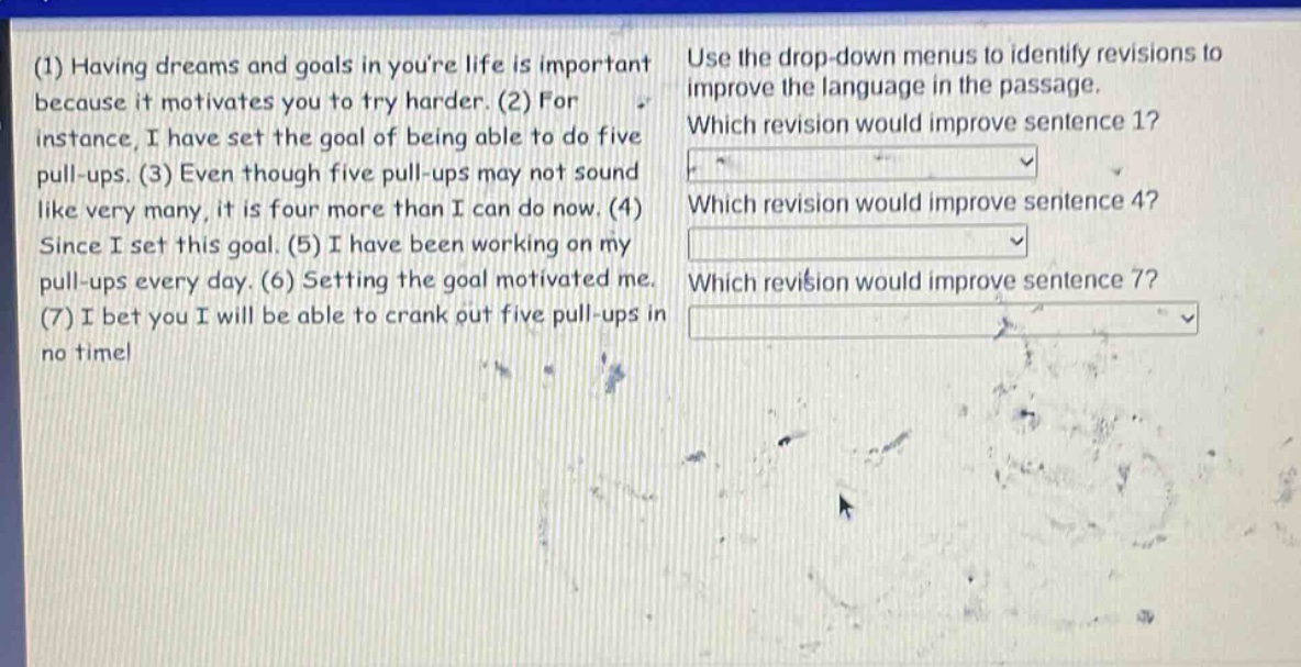 (1) having dreams and goals in youre life is important because it motivates you to try harder. (2) for instance, i have set the goal of being able to do five pull - ups. (3) even though five pull - ups may not sound like very many, it is four more than i can do now. (4) since i set this goal. (5) i have been working on my pull - ups every day. (6) setting the goal motivated me. (7) i bet you i will be able to crank out five pull - ups in no time! use the drop - down menus to identify revisions to improve the language in the passage. which revision would improve sentence 1? which revision would improve sentence 4? which revision would improve sentence 7?