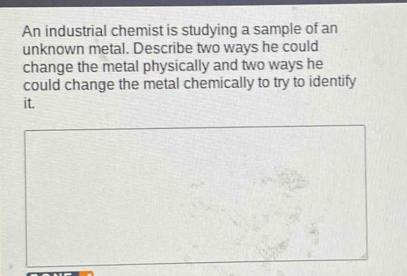 an industrial chemist is studying a sample of an unknown metal. describe two ways he could change the metal physically and two ways he could change the metal chemically to try to identify it.
