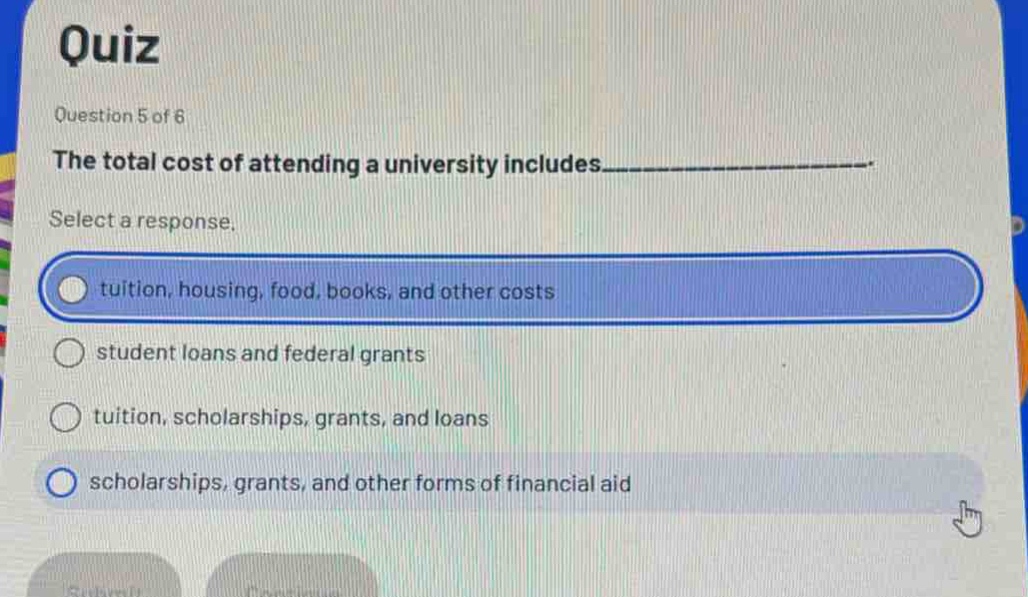 quiz\nquestion 5 of 6\nthe total cost of attending a university includes___________.\nselect a response.\ntuition, housing, food, books, and other costs\nstudent loans and federal grants\ntuition, scholarships, grants, and loans\nscholarships, grants, and other forms of financial aid