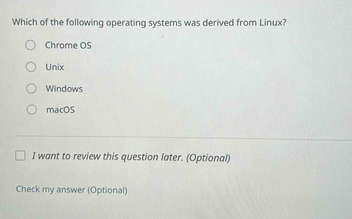 which of the following operating systems was derived from linux?\nchrome os\nunix\nwindows\nmacos\ni want to review this question later. (optional)\ncheck my answer (optional)