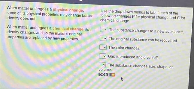 when matter undergoes a physical change, some of its physical properties may change but its identity does not. when matter undergoes a chemical change, its identity changes and so the matters original properties are replaced by new properties. use the drop - down menus to label each of the following changes p for physical change and c for chemical change. the substance changes to a new substance. the original substance can be recovered. the color changes. gas is produced and given off. the substance changes size, shape, or volume. done