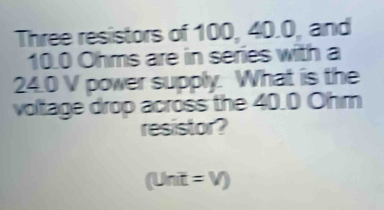 three resistors of 100, 40.0, and 10.0 ohms are in series with a 24.0 v power supply. what is the voltage drop across the 40.0 ohm resistor? (unit = v)